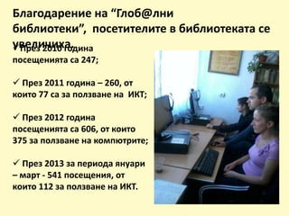 Благодарение на “Глоб@лни
библиотеки”, посетителите в библиотеката се
увеличиха.През 2010 година
посещенията са 247;
 През 2011 година – 260, от
които 77 са за ползване на ИКТ;
 През 2012 година
посещенията са 606, от които
375 за ползване на компютрите;
 През 2013 за периода януари
– март - 541 посещения, от
които 112 за ползване на ИКТ.
 