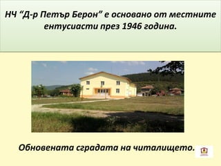 НЧ “Д-р Петър Берон” е основано от местните
ентусиасти през 1946 година.
Обновената сградата на читалището.
 