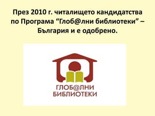 През 2010 г. читалището кандидатства
по Програма “Глоб@лни библиотеки” –
България и е одобрено.
 