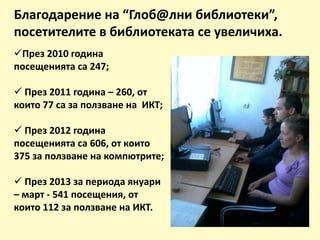 Благодарение на “Глоб@лни библиотеки”,
посетителите в библиотеката се увеличиха.
През 2010 година
посещенията са 247;
 През 2011 година – 260, от
които 77 са за ползване на ИКТ;
 През 2012 година
посещенията са 606, от които
375 за ползване на компютрите;
 През 2013 за периода януари
– март - 541 посещения, от
които 112 за ползване на ИКТ.
 