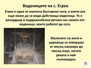 Водениците на с. Егрек
Егрек е едно от малкото български села, в които все
още може да се види действаща воденица. То е
рекордьор в кърджалийския регион със своите пет
воденици, които работят до сега.
Меленето на жито и
царевица се извършва
от месец ноември до
месец март, когато
реката е най-
пълноводна.
 