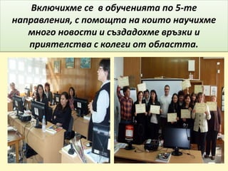 Включихме се в обученията по 5-те
направления, с помощта на които научихме
много новости и създадохме връзки и
приятелства с колеги от областта.
 