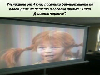 Учениците от 4 клас посетиха библиотеката по
повод Деня на детето и гледаха филма “ Пипи
Дългото чорапче”.
 