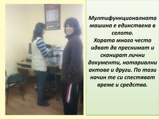 Мултифункционалната
машина е единствена в
селото.
Хората много често
идват да преснимат и
сканират лични
документи, нотариални
актове и други. По този
начин те си спестяват
време и средства.
 
