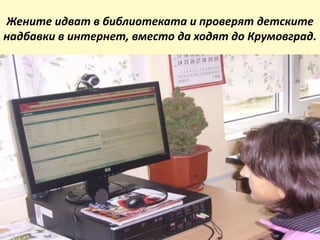 Жените идват в библиотеката и проверят детските
надбавки в интернет, вместо да ходят до Крумовград.
 