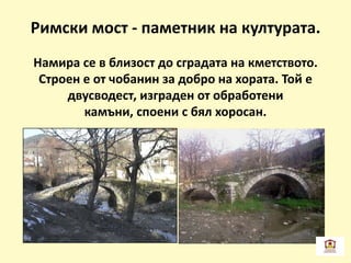 Римски мост - паметник на културата.
Намира се в близост до сградата на кметството.
Строен е от чобанин за добро на хората. Той е
двусводест, изграден от обработени
камъни, споени с бял хоросан.
 