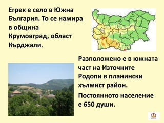 Егрек е село в Южна
България. То се намира
в община
Крумовград, област
Кърджали.
Разположено е в южната
част на Източните
Родопи в планински
хълмист район.
Постоянното население
е 650 души.
 