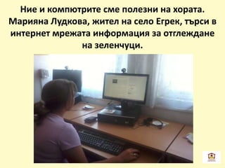 Ние и компютрите сме полезни на хората.
Марияна Лудкова, жител на село Егрек, търси в
интернет мрежата информация за отглеждане
на зеленчуци.
 