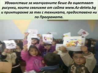 Удоволствие за малчуганите беше да оцветяват
рисунки, които свалихме от сайта www.Az-deteto.bg
и принтирахме за тях с техниката, предоставена ни
по Програмата.
 