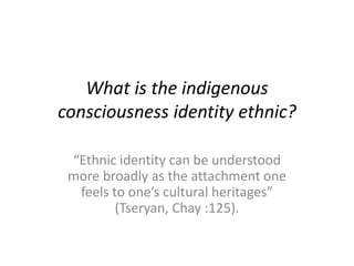 What is the indigenous
consciousness identity ethnic?
“Ethnic identity can be understood
more broadly as the attachment one
feels to one’s cultural heritages”
(Tseryan, Chay :125).
 