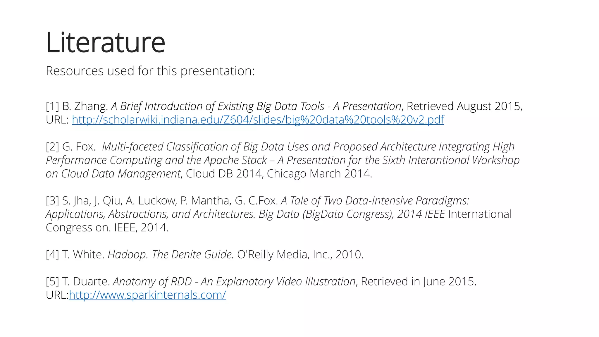 Literature
Resources used for this presentation:
[1] B. Zhang. A Brief Introduction of Existing Big Data Tools - A Presentation, Retrieved August 2015,
URL: http://scholarwiki.indiana.edu/Z604/slides/big%20data%20tools%20v2.pdf
[2] G. Fox. Multi-faceted Classification of Big Data Uses and Proposed Architecture Integrating High
Performance Computing and the Apache Stack – A Presentation for the Sixth Interantional Workshop
on Cloud Data Management, Cloud DB 2014, Chicago March 2014.
[3] S. Jha, J. Qiu, A. Luckow, P. Mantha, G. C.Fox. A Tale of Two Data-Intensive Paradigms:
Applications, Abstractions, and Architectures. Big Data (BigData Congress), 2014 IEEE International
Congress on. IEEE, 2014.
[4] T. White. Hadoop. The Denite Guide. O'Reilly Media, Inc., 2010.
[5] T. Duarte. Anatomy of RDD - An Explanatory Video Illustration, Retrieved in June 2015.
URL:http://www.sparkinternals.com/
 