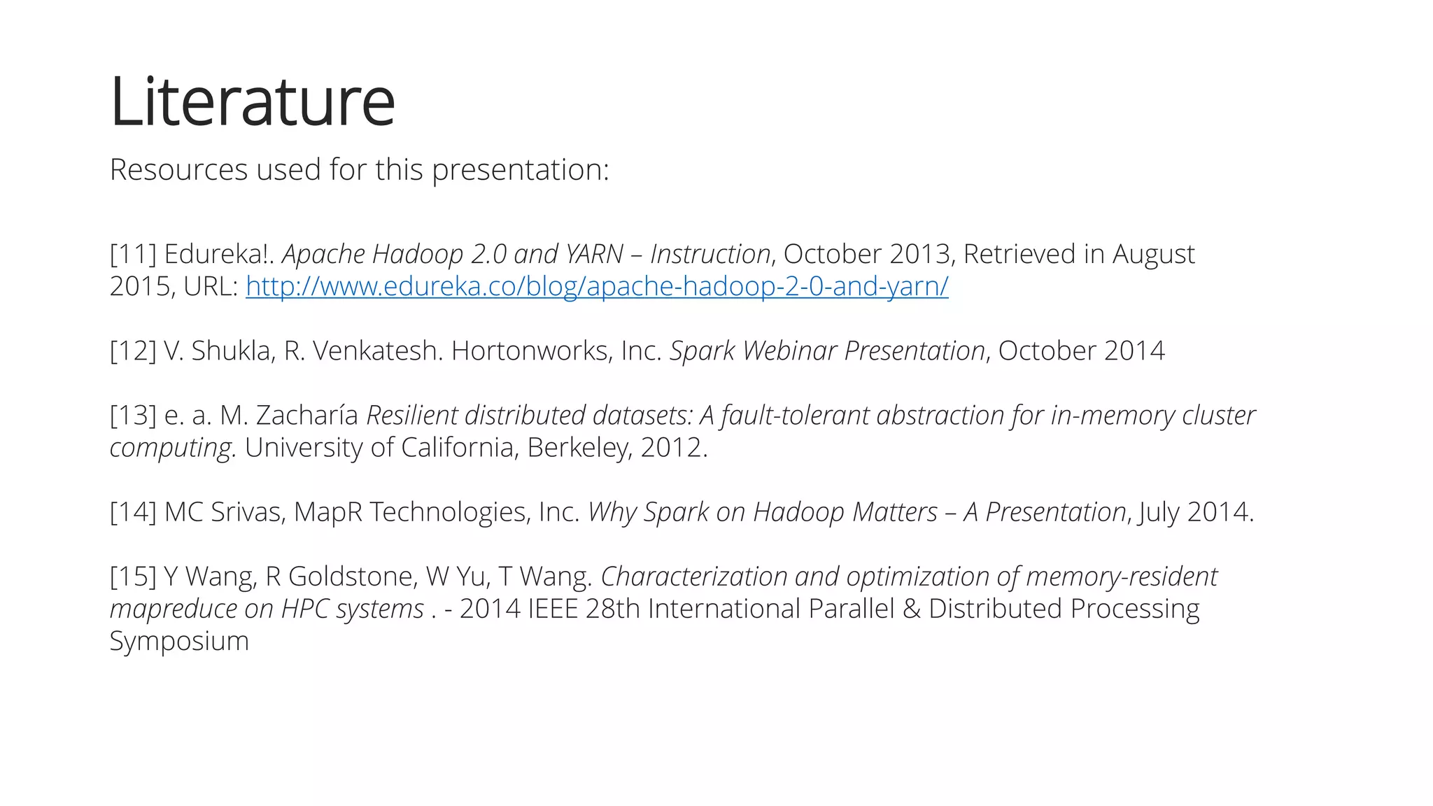 [11] Edureka!. Apache Hadoop 2.0 and YARN – Instruction, October 2013, Retrieved in August
2015, URL: http://www.edureka.co/blog/apache-hadoop-2-0-and-yarn/
[12] V. Shukla, R. Venkatesh. Hortonworks, Inc. Spark Webinar Presentation, October 2014
[13] e. a. M. Zacharía Resilient distributed datasets: A fault-tolerant abstraction for in-memory cluster
computing. University of California, Berkeley, 2012.
[14] MC Srivas, MapR Technologies, Inc. Why Spark on Hadoop Matters – A Presentation, July 2014.
[15] Y Wang, R Goldstone, W Yu, T Wang. Characterization and optimization of memory-resident
mapreduce on HPC systems . - 2014 IEEE 28th International Parallel & Distributed Processing
Symposium
Literature
Resources used for this presentation:
 
