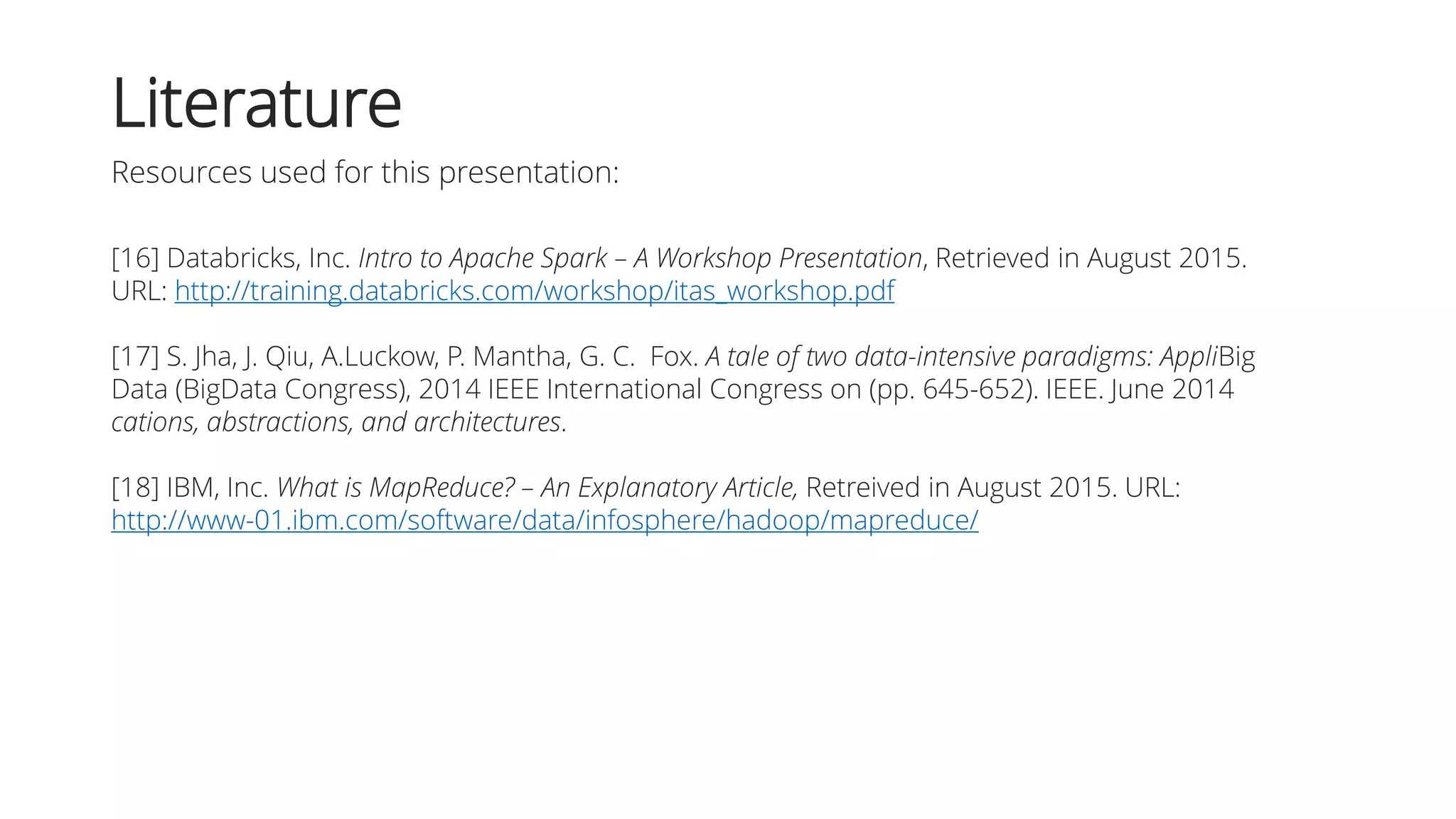 [16] Databricks, Inc. Intro to Apache Spark – A Workshop Presentation, Retrieved in August 2015.
URL: http://training.databricks.com/workshop/itas_workshop.pdf
[17] S. Jha, J. Qiu, A.Luckow, P. Mantha, G. C. Fox. A tale of two data-intensive paradigms: AppliBig
Data (BigData Congress), 2014 IEEE International Congress on (pp. 645-652). IEEE. June 2014
cations, abstractions, and architectures.
[18] IBM, Inc. What is MapReduce? – An Explanatory Article, Retreived in August 2015. URL:
http://www-01.ibm.com/software/data/infosphere/hadoop/mapreduce/
Literature
Resources used for this presentation:
 