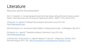 Literature
Resources used for this presentation:
[6] A. R. Gopalani, S. Comparing apache spark and map reduce with performance analysis using k-
means. International Journal of Computer Applications (0975 - 8887), 113(1), March 2015.
[7] Apache, Inc. Apache™ Hadoop® Documetation, Retreived in July 2015.URL:
http://www.apache.org/
[8] Hortonworks, Inc. Hortonworks Data Platform: Getting Started Guide – A Whitepaper, May 2014
[9] Apache, Inc . Apache ™ SparkDocumetation, Retreived in July 2015.URL:
http://www.apache.org/
[10] A.Murthy, Hortonworks, Inc. Apache Hadoop 2 is now GA! – A Blog Entry, October 2013,
Retrieved August 2015. URL: http://hortonworks.com/blog/apache-hadoop-2-is-ga/
 