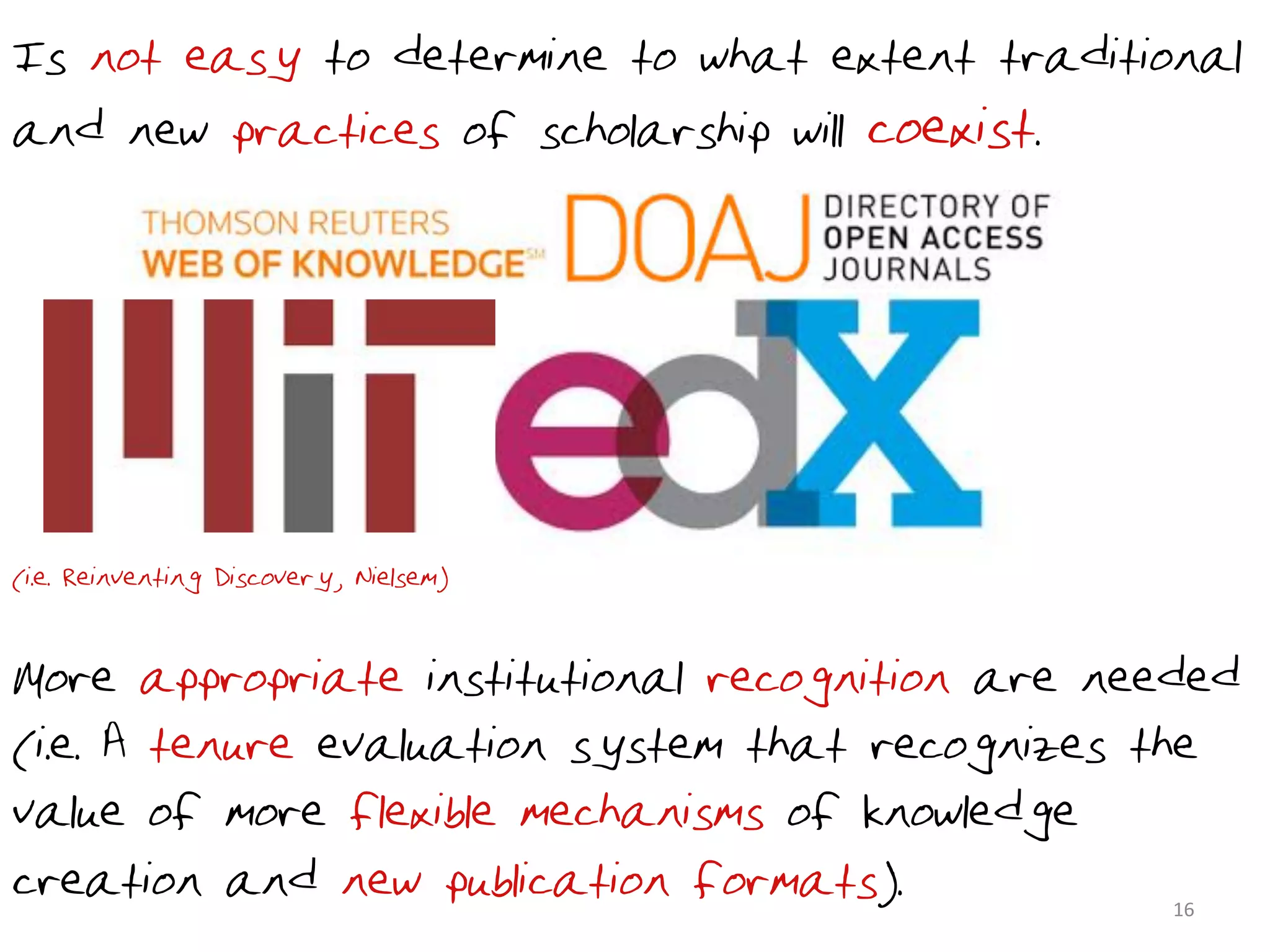 Is not easy to determine to what extent traditional
and new practices of scholarship will coexist.




(i.e. Reinventing Discovery, Nielsem) 2011)


•More appropriate institutional recognition are needed
(i.e. A tenure evaluation system that recognizes the
value of more flexible mechanisms of knowledge
creation and new publication formats).             16	
  
 