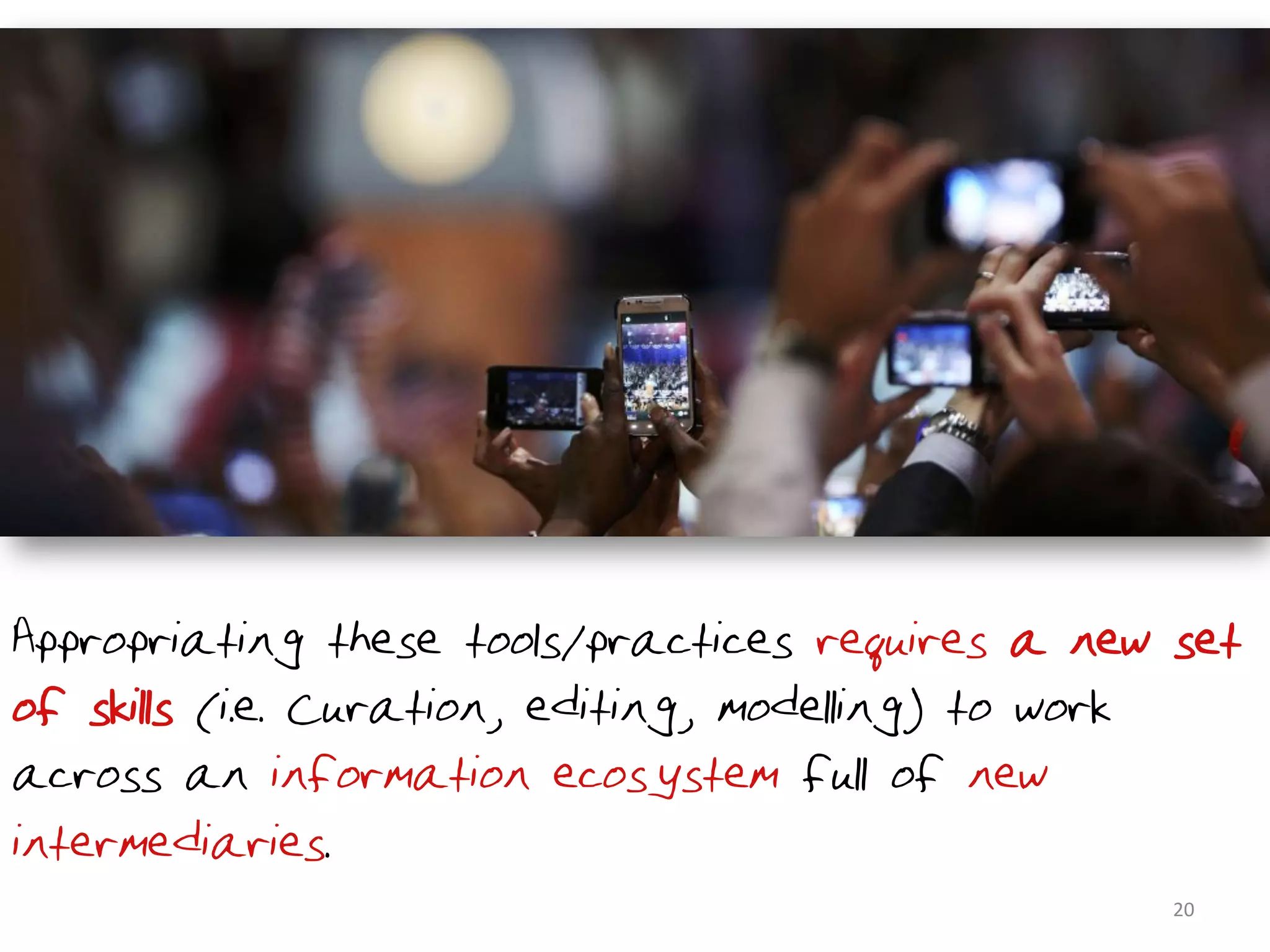 Appropriating these tools/practices requires a new set
of skills (i.e. Curation, editing, modelling) to work
across an information ecosystem full of new
intermediaries.
                                                  20	
  
 
