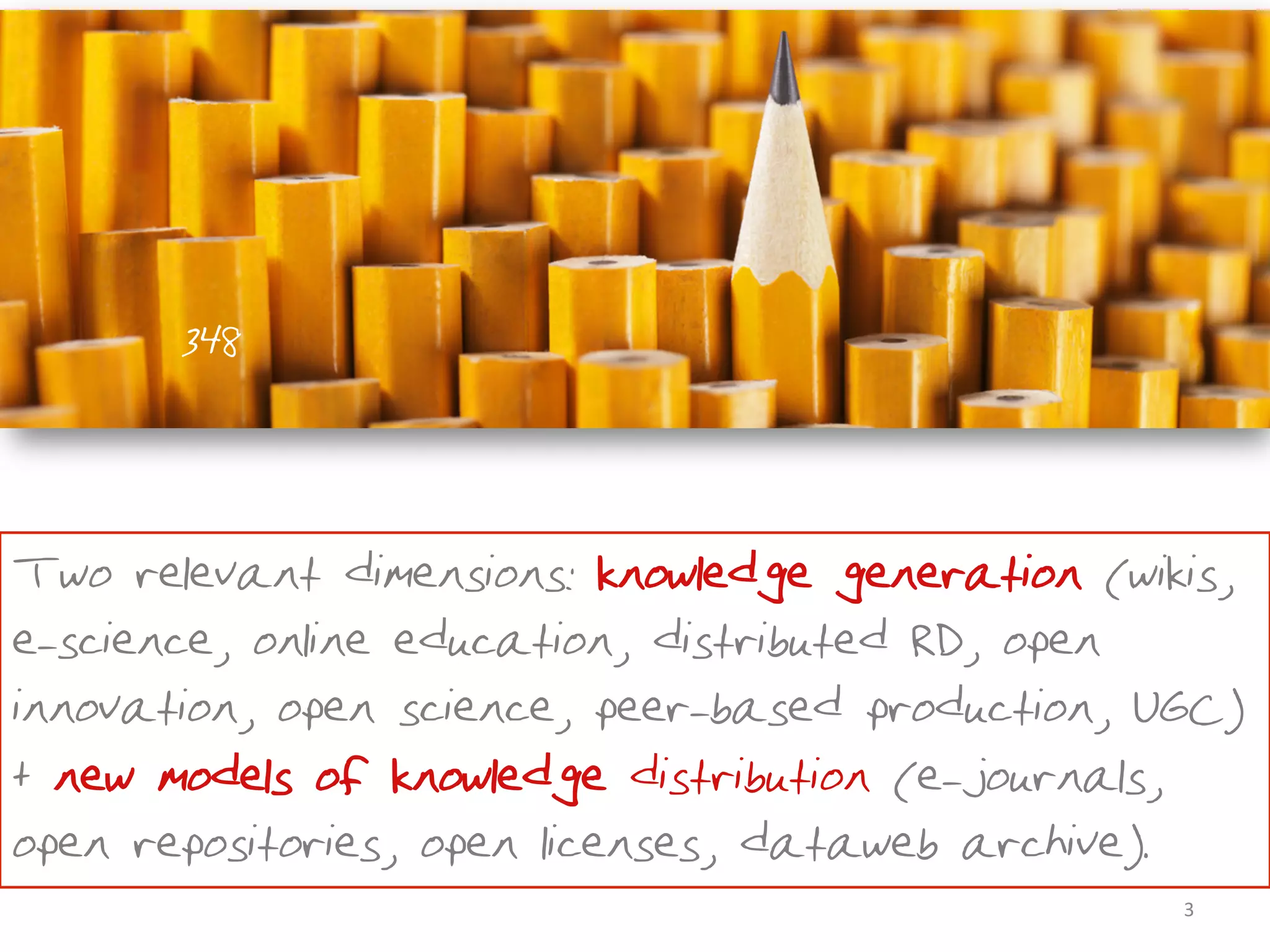 348



Two relevant dimensions: knowledge generation (wikis,
e-science, online education, distributed R&D, open
innovation, open science, peer-based production, UGC)
+ new models of knowledge distribution (e-journals,
open repositories, open licenses, dataweb archive).
                                                  3	
  
 