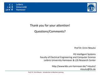 Thank you for your attention!
Questions/Comments?
Prof. Dr. Eirini Ntoutsi - Introduction to Machine Learning
Prof Dr. Eirini Ntoutsi
FG Intelligent Systems
Faculty of Electrical Engineering and Computer Science
Leibniz University Hannover & L3S Research Center
http://www.kbs.uni-hannover.de/~ntoutsi/
ntoutsi@l3s.de
 