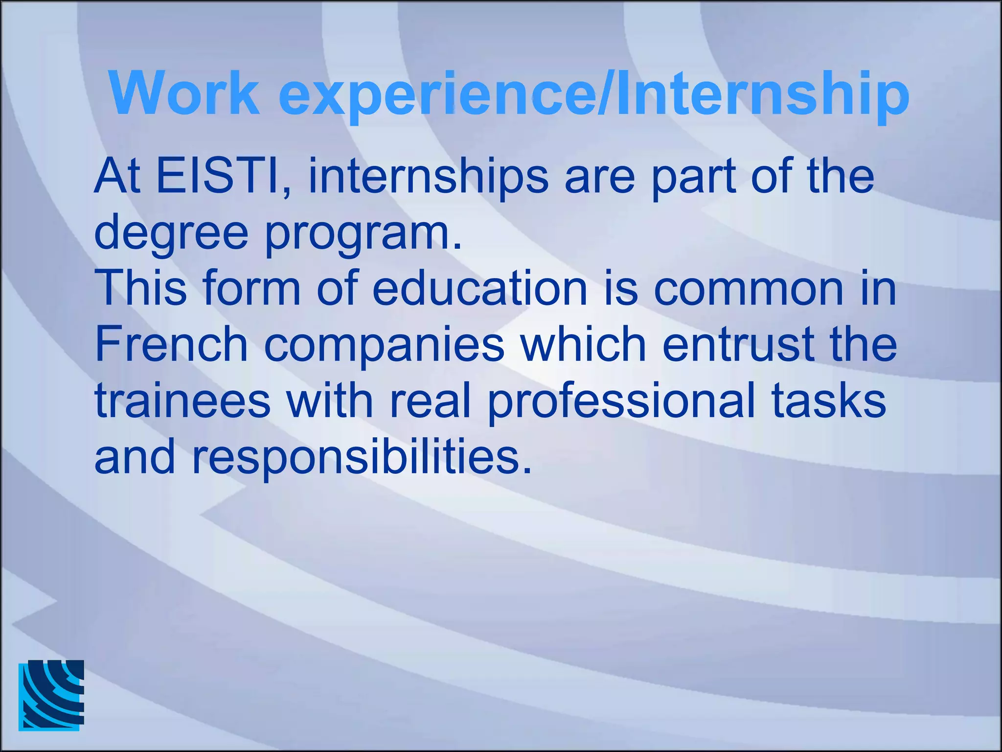 Work experience/Internship At EISTI, internships are part of the degree program.  This form of education is common in French companies which entrust the trainees with real professional tasks and responsibilities. 