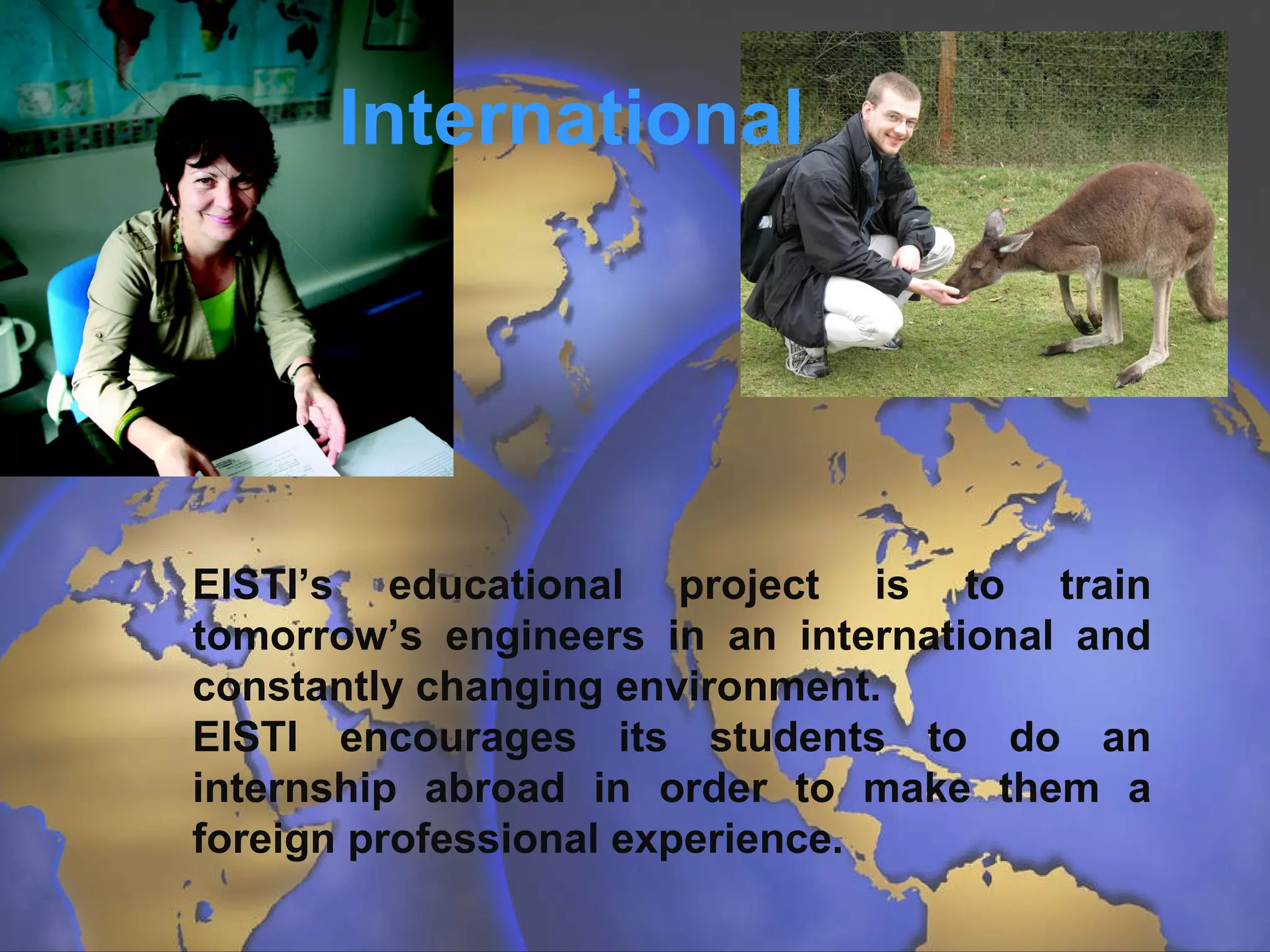 International EISTI’s educational project is to train tomorrow’s engineers in an international and constantly changing environment.  EISTI encourages its students to do an internship abroad in order to make them a foreign professional experience. 