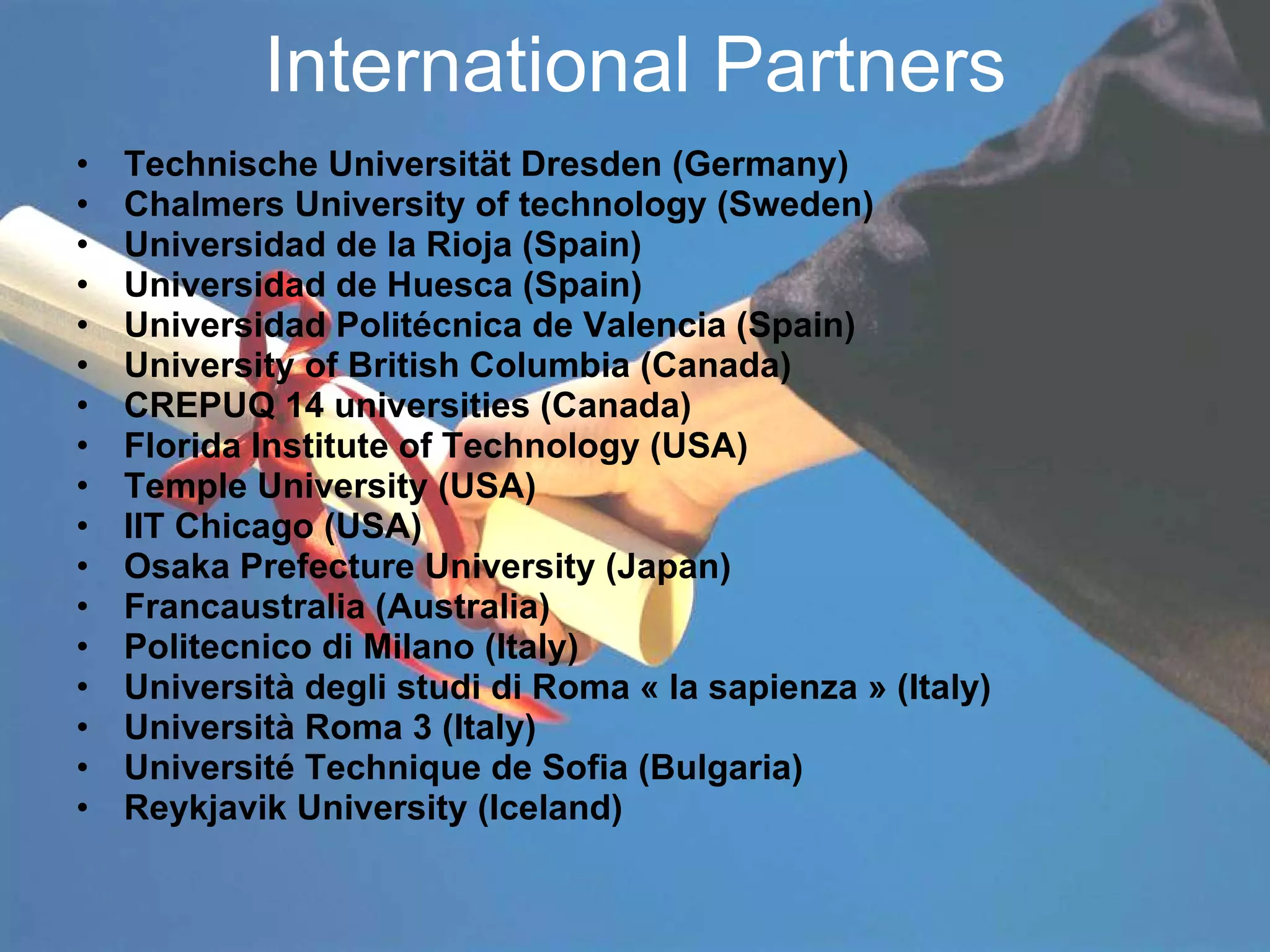 International Partners Technische Universität Dresden (Germany) Chalmers University of technology (Sweden) Universidad de la Rioja (Spain) Universidad de Huesca (Spain) Universidad Politécnica de Valencia (Spain) University of British Columbia (Canada) CREPUQ 14 universities (Canada) Florida Institute of Technology (USA) Temple University (USA) IIT Chicago (USA) Osaka Prefecture University (Japan) Francaustralia (Australia) Politecnico di Milano (Italy) Università degli studi di Roma « la sapienza » (Italy) Università Roma 3 (Italy) Université Technique de Sofia (Bulgaria) Reykjavik University (Iceland) 