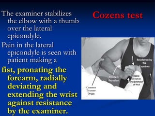 Cozens testThe examiner stabilizes
the elbow with a thumb
over the lateral
epicondyle.
Pain in the lateral
epicondyle is seen with
patient making a
fist, pronating the
forearm, radially
deviating and
extending the wrist
against resistance
by the examiner.
 