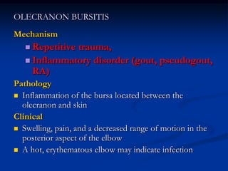 OLECRANON BURSITIS
Mechanism
 Repetitive trauma,
 Inflammatory disorder (gout, pseudogout,
RA)
Pathology
 Inflammation of the bursa located between the
olecranon and skin
Clinical
 Swelling, pain, and a decreased range of motion in the
posterior aspect of the elbow
 A hot, erythematous elbow may indicate infection
 
