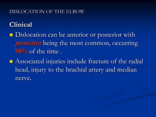 DISLOCATION OF THE ELBOW
Clinical
 Dislocation can be anterior or posterior with
posterior being the most common, occurring
98% of the time .
 Associated injuries include fracture of the radial
head, injury to the brachial artery and median
nerve.
 