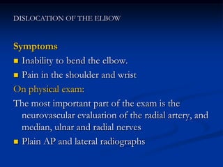 DISLOCATION OF THE ELBOW
Symptoms
 Inability to bend the elbow.
 Pain in the shoulder and wrist
On physical exam:
The most important part of the exam is the
neurovascular evaluation of the radial artery, and
median, ulnar and radial nerves
 Plain AP and lateral radiographs
 