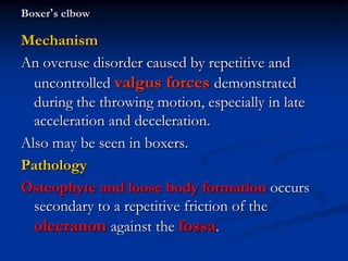 Boxer’s elbow
Mechanism
An overuse disorder caused by repetitive and
uncontrolled valgus forces demonstrated
during the throwing motion, especially in late
acceleration and deceleration.
Also may be seen in boxers.
Pathology
Osteophyte and loose body formation occurs
secondary to a repetitive friction of the
olecranon against the fossa.
 