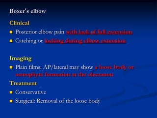 Boxer’s elbow
Clinical
 Posterior elbow pain with lack of full extension
 Catching or locking during elbow extension
Imaging
 Plain films: AP/lateral may show a loose body or
osteophyte formation at the olecranon
Treatment
 Conservative
 Surgical: Removal of the loose body
 