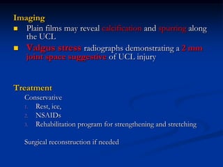 Imaging
 Plain films may reveal calcification and spurring along
the UCL
 Valgus stress radiographs demonstrating a 2 mm
joint space suggestive of UCL injury
Treatment
Conservative
1. Rest, ice,
2. NSAIDs
3. Rehabilitation program for strengthening and stretching
Surgical reconstruction if needed
 