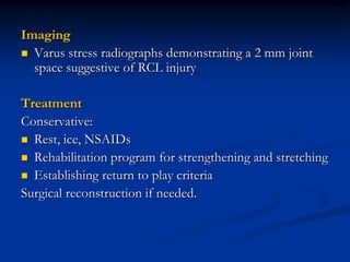 Imaging
 Varus stress radiographs demonstrating a 2 mm joint
space suggestive of RCL injury
Treatment
Conservative:
 Rest, ice, NSAIDs
 Rehabilitation program for strengthening and stretching
 Establishing return to play criteria
Surgical reconstruction if needed.
 