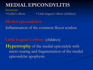MEDIAL EPICONDYLITIS
Synonyms
• Golfer’s elbow • Little leaguer’s elbow (children)
Medial epicondylitis:
Inflammation of the common flexor tendon.
Little leaguer’s elbow: (children)
Hypertrophy of the medial epicondyle with
micro tearing and fragmentation of the medial
epicondylar apophysis.
 