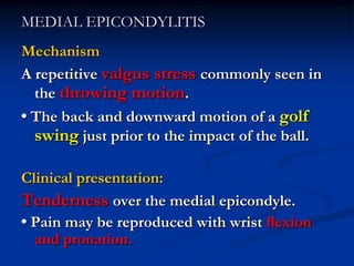 MEDIAL EPICONDYLITIS
Mechanism
A repetitive valgus stress commonly seen in
the throwing motion.
• The back and downward motion of a golf
swing just prior to the impact of the ball.
Clinical presentation:
Tenderness over the medial epicondyle.
• Pain may be reproduced with wrist flexion
and pronation.
 
