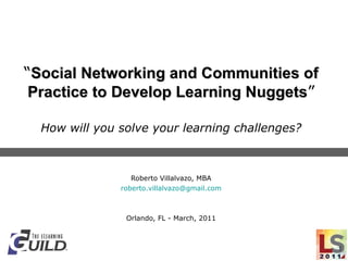 “ Social Networking and Communities of Practice to Develop Learning Nuggets ” How will you solve your learning challenges? Roberto Villalvazo, MBA [email_address] Orlando, FL - March, 2011 