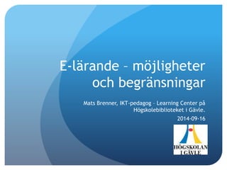 E-lärande – möjligheter 
och begränsningar 
Mats Brenner, IKT-pedagog – Learning Center på 
Högskolebiblioteket i Gävle. 
2014-09-16 
 