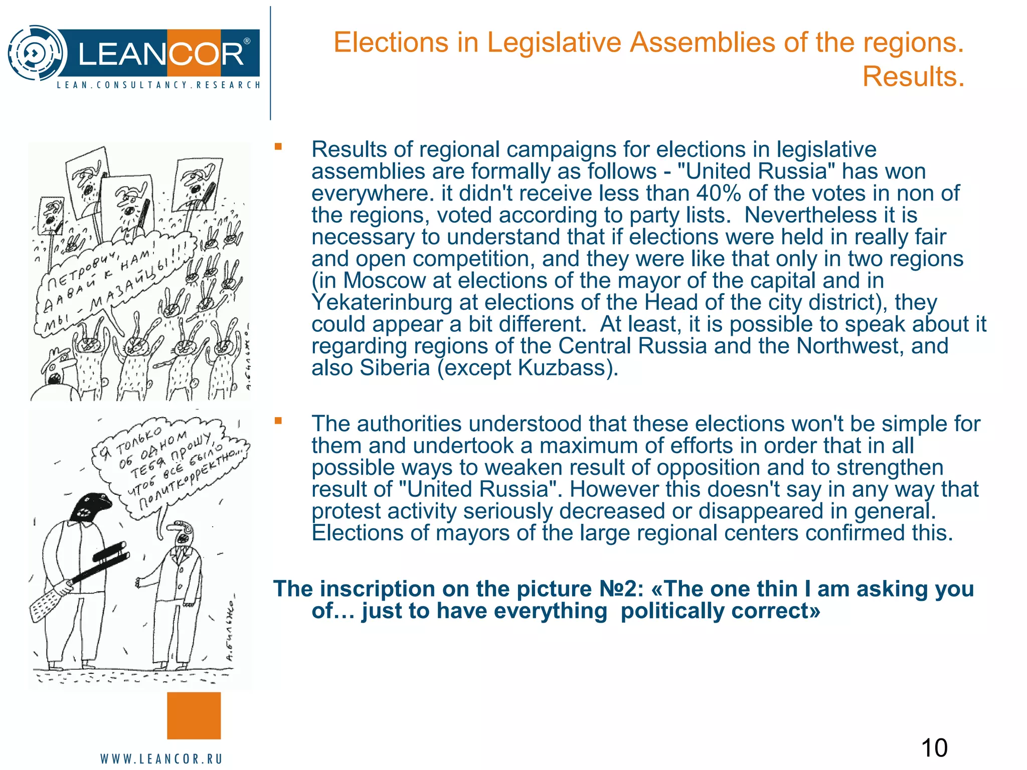 10
Elections in Legislative Assemblies of the regions.
Results.
 Results of regional campaigns for elections in legislative
assemblies are formally as follows - "United Russia" has won
everywhere. it didn't receive less than 40% of the votes in non of
the regions, voted according to party lists. Nevertheless it is
necessary to understand that if elections were held in really fair
and open competition, and they were like that only in two regions
(in Moscow at elections of the mayor of the capital and in
Yekaterinburg at elections of the Head of the city district), they
could appear a bit different. At least, it is possible to speak about it
regarding regions of the Central Russia and the Northwest, and
also Siberia (except Kuzbass).
 The authorities understood that these elections won't be simple for
them and undertook a maximum of efforts in order that in all
possible ways to weaken result of opposition and to strengthen
result of "United Russia". However this doesn't say in any way that
protest activity seriously decreased or disappeared in general.
Elections of mayors of the large regional centers confirmed this.
The inscription on the picture №2: «The one thin I am asking you
of… just to have everything politically correct»
 