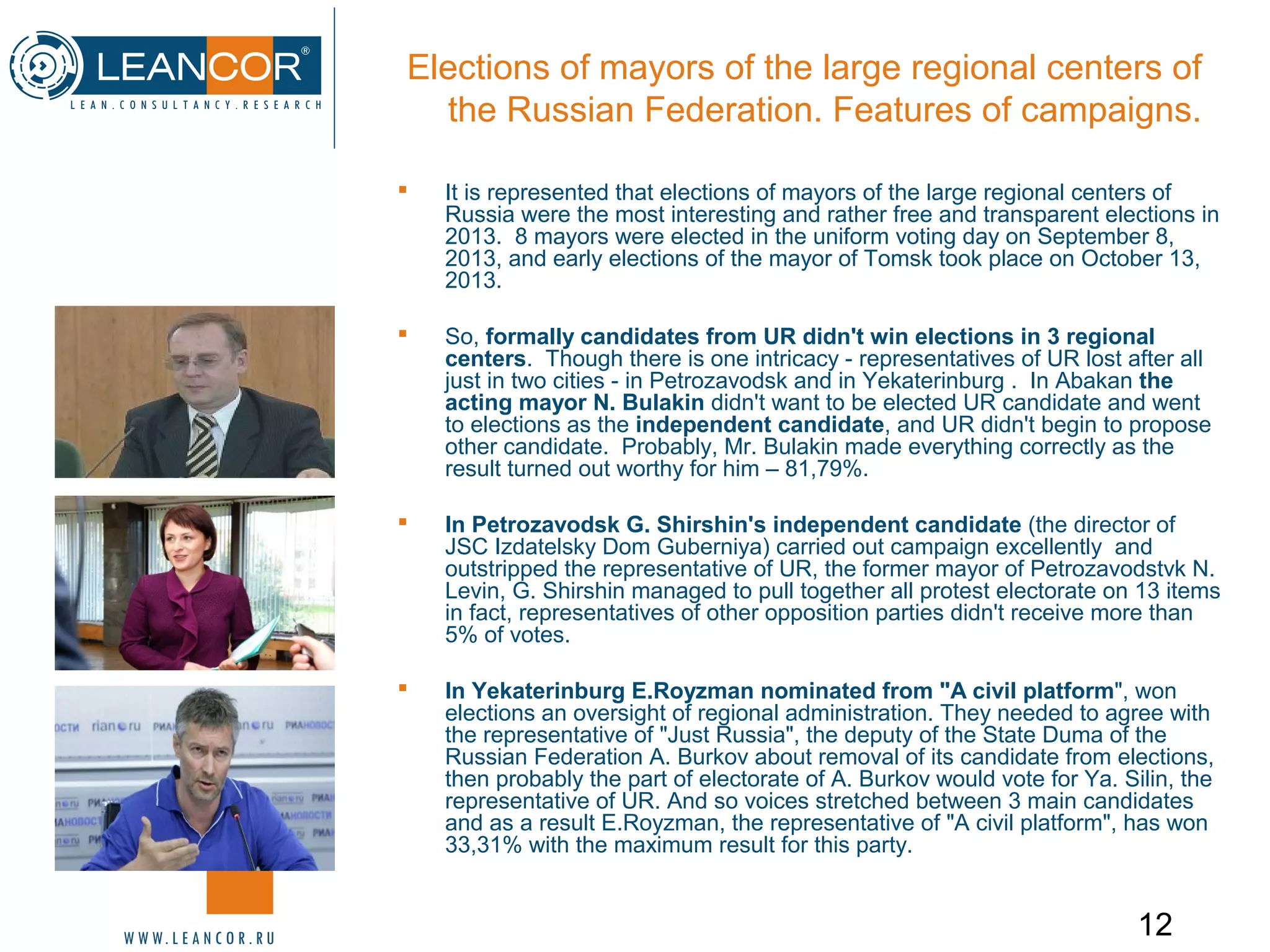 12
Elections of mayors of the large regional centers of
the Russian Federation. Features of campaigns.
 It is represented that elections of mayors of the large regional centers of
Russia were the most interesting and rather free and transparent elections in
2013. 8 mayors were elected in the uniform voting day on September 8,
2013, and early elections of the mayor of Tomsk took place on October 13,
2013.
 So, formally candidates from UR didn't win elections in 3 regional
centers. Though there is one intricacy - representatives of UR lost after all
just in two cities - in Petrozavodsk and in Yekaterinburg . In Abakan the
acting mayor N. Bulakin didn't want to be elected UR candidate and went
to elections as the independent candidate, and UR didn't begin to propose
other candidate. Probably, Mr. Bulakin made everything correctly as the
result turned out worthy for him – 81,79%.
 In Petrozavodsk G. Shirshin's independent candidate (the director of
JSC Izdatelsky Dom Guberniya) carried out campaign excellently and
outstripped the representative of UR, the former mayor of Petrozavodstvk N.
Levin, G. Shirshin managed to pull together all protest electorate on 13 items
in fact, representatives of other opposition parties didn't receive more than
5% of votes.
 In Yekaterinburg E.Royzman nominated from "A civil platform", won
elections an oversight of regional administration. They needed to agree with
the representative of "Just Russia", the deputy of the State Duma of the
Russian Federation A. Burkov about removal of its candidate from elections,
then probably the part of electorate of A. Burkov would vote for Ya. Silin, the
representative of UR. And so voices stretched between 3 main candidates
and as a result E.Royzman, the representative of "A civil platform", has won
33,31% with the maximum result for this party.
 