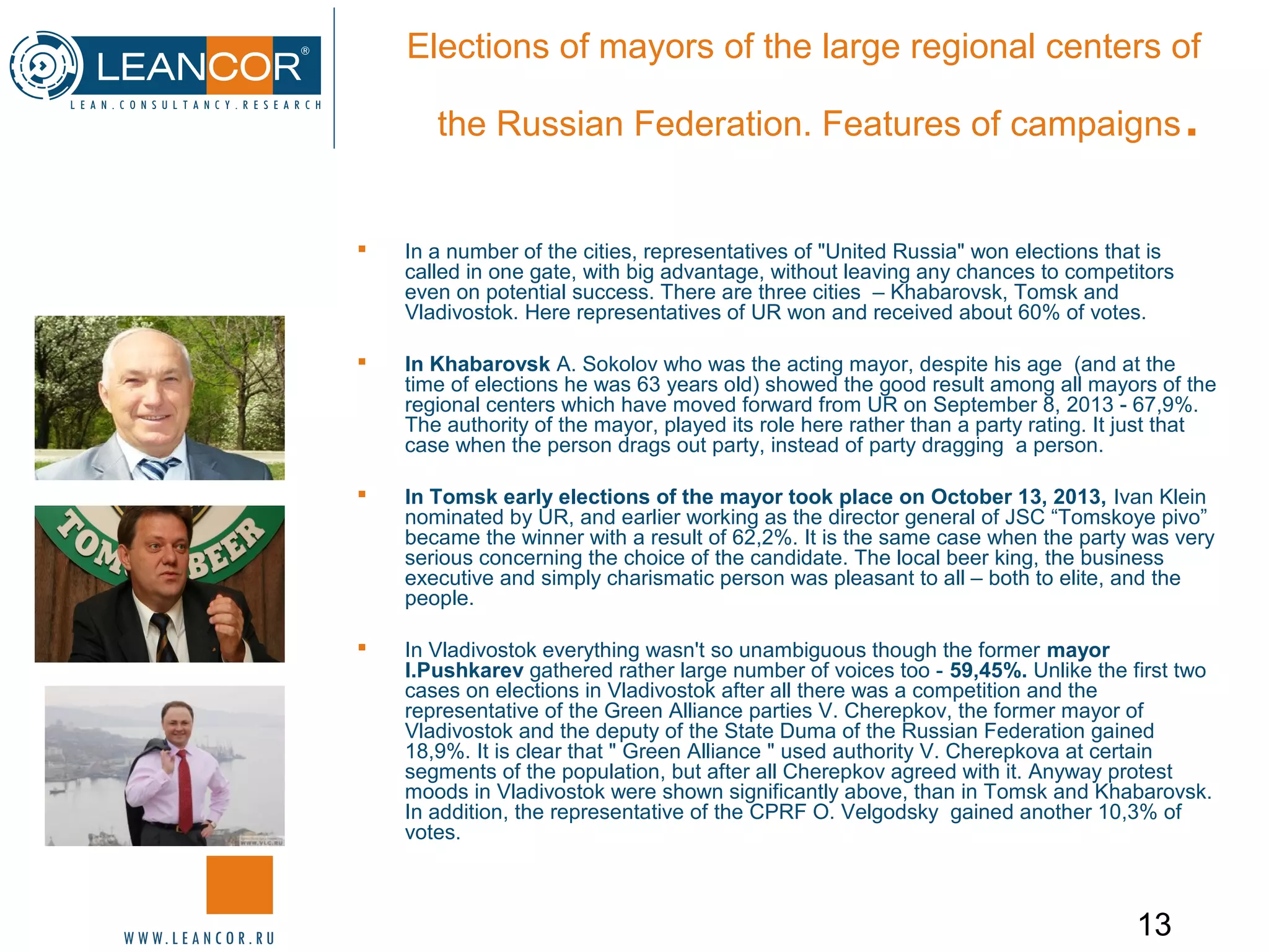 13
Elections of mayors of the large regional centers of
the Russian Federation. Features of campaigns.
 In a number of the cities, representatives of "United Russia" won elections that is
called in one gate, with big advantage, without leaving any chances to competitors
even on potential success. There are three cities – Khabarovsk, Tomsk and
Vladivostok. Here representatives of UR won and received about 60% of votes.
 In Khabarovsk A. Sokolov who was the acting mayor, despite his age (and at the
time of elections he was 63 years old) showed the good result among all mayors of the
regional centers which have moved forward from UR on September 8, 2013 - 67,9%.
The authority of the mayor, played its role here rather than a party rating. It just that
case when the person drags out party, instead of party dragging a person.
 In Tomsk early elections of the mayor took place on October 13, 2013, Ivan Klein
nominated by UR, and earlier working as the director general of JSC “Tomskoye pivo”
became the winner with a result of 62,2%. It is the same case when the party was very
serious concerning the choice of the candidate. The local beer king, the business
executive and simply charismatic person was pleasant to all – both to elite, and the
people.
 In Vladivostok everything wasn't so unambiguous though the former mayor
I.Pushkarev gathered rather large number of voices too - 59,45%. Unlike the first two
cases on elections in Vladivostok after all there was a competition and the
representative of the Green Alliance parties V. Cherepkov, the former mayor of
Vladivostok and the deputy of the State Duma of the Russian Federation gained
18,9%. It is clear that " Green Alliance " used authority V. Cherepkova at certain
segments of the population, but after all Cherepkov agreed with it. Anyway protest
moods in Vladivostok were shown significantly above, than in Tomsk and Khabarovsk.
In addition, the representative of the CPRF O. Velgodsky gained another 10,3% of
votes.
 