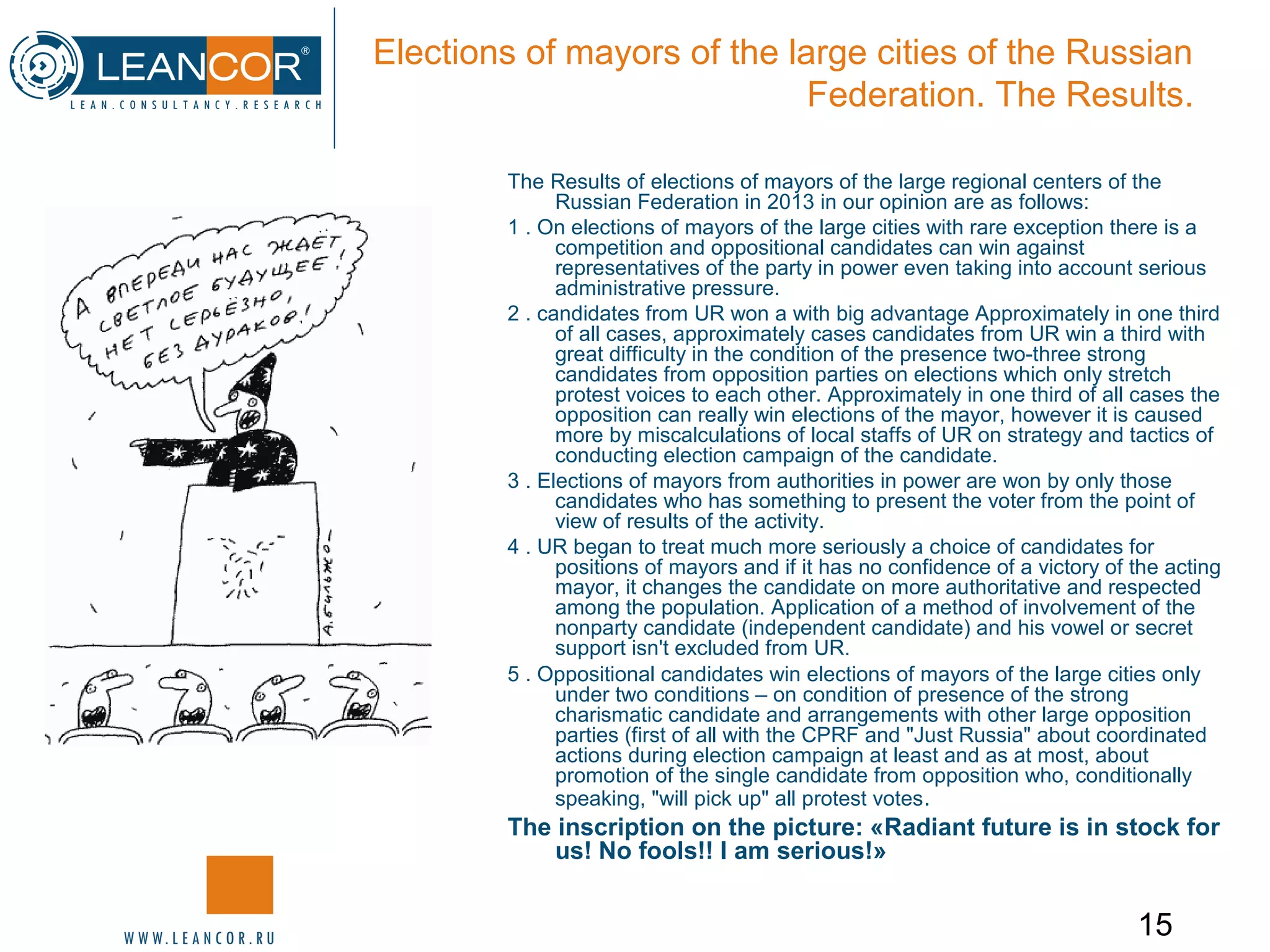 15
Elections of mayors of the large cities of the Russian
Federation. The Results.
The Results of elections of mayors of the large regional centers of the
Russian Federation in 2013 in our opinion are as follows:
1 . On elections of mayors of the large cities with rare exception there is a
competition and oppositional candidates can win against
representatives of the party in power even taking into account serious
administrative pressure.
2 . candidates from UR won a with big advantage Approximately in one third
of all cases, approximately cases candidates from UR win a third with
great difficulty in the condition of the presence two-three strong
candidates from opposition parties on elections which only stretch
protest voices to each other. Approximately in one third of all cases the
opposition can really win elections of the mayor, however it is caused
more by miscalculations of local staffs of UR on strategy and tactics of
conducting election campaign of the candidate.
3 . Elections of mayors from authorities in power are won by only those
candidates who has something to present the voter from the point of
view of results of the activity.
4 . UR began to treat much more seriously a choice of candidates for
positions of mayors and if it has no confidence of a victory of the acting
mayor, it changes the candidate on more authoritative and respected
among the population. Application of a method of involvement of the
nonparty candidate (independent candidate) and his vowel or secret
support isn't excluded from UR.
5 . Oppositional candidates win elections of mayors of the large cities only
under two conditions – on condition of presence of the strong
charismatic candidate and arrangements with other large opposition
parties (first of all with the CPRF and "Just Russia" about coordinated
actions during election campaign at least and as at most, about
promotion of the single candidate from opposition who, conditionally
speaking, "will pick up" all protest votes.
The inscription on the picture: «Radiant future is in stock for
us! No fools!! I am serious!»
 