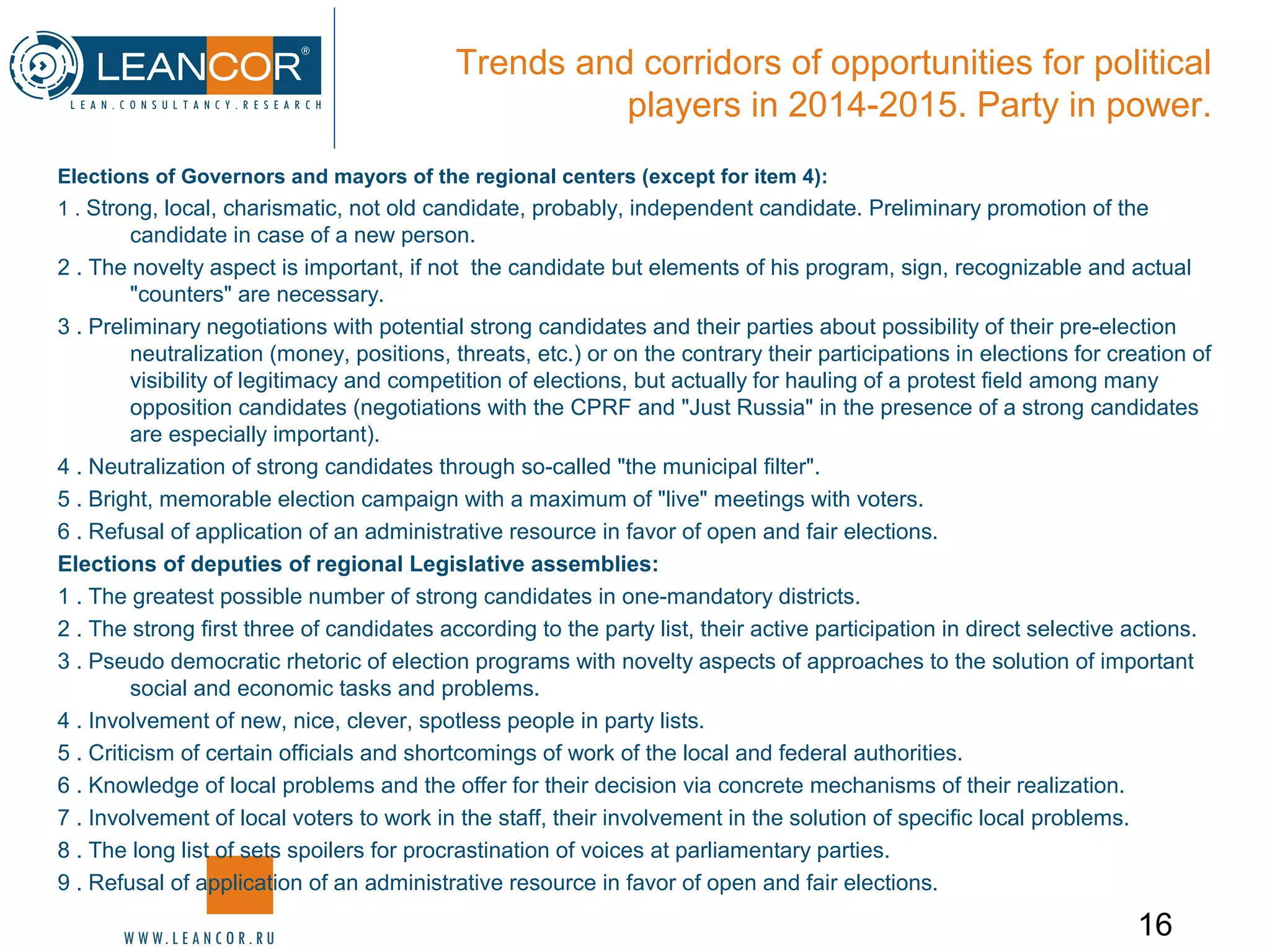 16
Trends and corridors of opportunities for political
players in 2014-2015. Party in power.
Elections of Governors and mayors of the regional centers (except for item 4):
1 . Strong, local, charismatic, not old candidate, probably, independent candidate. Preliminary promotion of the
candidate in case of a new person.
2 . The novelty aspect is important, if not the candidate but elements of his program, sign, recognizable and actual
"counters" are necessary.
3 . Preliminary negotiations with potential strong candidates and their parties about possibility of their pre-election
neutralization (money, positions, threats, etc.) or on the contrary their participations in elections for creation of
visibility of legitimacy and competition of elections, but actually for hauling of a protest field among many
opposition candidates (negotiations with the CPRF and "Just Russia" in the presence of a strong candidates
are especially important).
4 . Neutralization of strong candidates through so-called "the municipal filter".
5 . Bright, memorable election campaign with a maximum of "live" meetings with voters.
6 . Refusal of application of an administrative resource in favor of open and fair elections.
Elections of deputies of regional Legislative assemblies:
1 . The greatest possible number of strong candidates in one-mandatory districts.
2 . The strong first three of candidates according to the party list, their active participation in direct selective actions.
3 . Pseudo democratic rhetoric of election programs with novelty aspects of approaches to the solution of important
social and economic tasks and problems.
4 . Involvement of new, nice, clever, spotless people in party lists.
5 . Criticism of certain officials and shortcomings of work of the local and federal authorities.
6 . Knowledge of local problems and the offer for their decision via concrete mechanisms of their realization.
7 . Involvement of local voters to work in the staff, their involvement in the solution of specific local problems.
8 . The long list of sets spoilers for procrastination of voices at parliamentary parties.
9 . Refusal of application of an administrative resource in favor of open and fair elections.
 