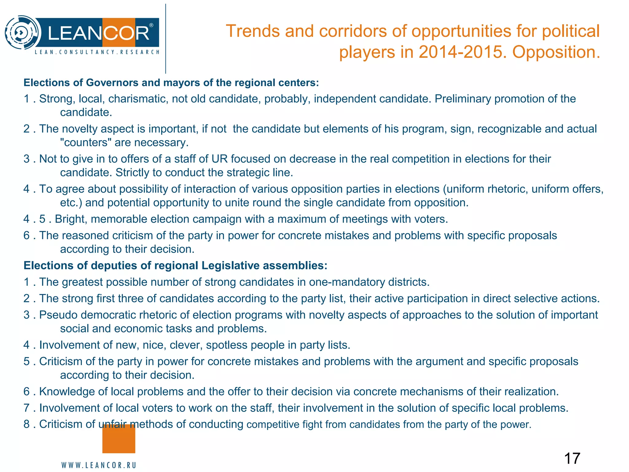 17
Trends and corridors of opportunities for political
players in 2014-2015. Opposition.
Elections of Governors and mayors of the regional centers:
1 . Strong, local, charismatic, not old candidate, probably, independent candidate. Preliminary promotion of the
candidate.
2 . The novelty aspect is important, if not the candidate but elements of his program, sign, recognizable and actual
"counters" are necessary.
3 . Not to give in to offers of a staff of UR focused on decrease in the real competition in elections for their
candidate. Strictly to conduct the strategic line.
4 . To agree about possibility of interaction of various opposition parties in elections (uniform rhetoric, uniform offers,
etc.) and potential opportunity to unite round the single candidate from opposition.
4 . 5 . Bright, memorable election campaign with a maximum of meetings with voters.
6 . The reasoned criticism of the party in power for concrete mistakes and problems with specific proposals
according to their decision.
Elections of deputies of regional Legislative assemblies:
1 . The greatest possible number of strong candidates in one-mandatory districts.
2 . The strong first three of candidates according to the party list, their active participation in direct selective actions.
3 . Pseudo democratic rhetoric of election programs with novelty aspects of approaches to the solution of important
social and economic tasks and problems.
4 . Involvement of new, nice, clever, spotless people in party lists.
5 . Criticism of the party in power for concrete mistakes and problems with the argument and specific proposals
according to their decision.
6 . Knowledge of local problems and the offer to their decision via concrete mechanisms of their realization.
7 . Involvement of local voters to work on the staff, their involvement in the solution of specific local problems.
8 . Criticism of unfair methods of conducting competitive fight from candidates from the party of the power.
 