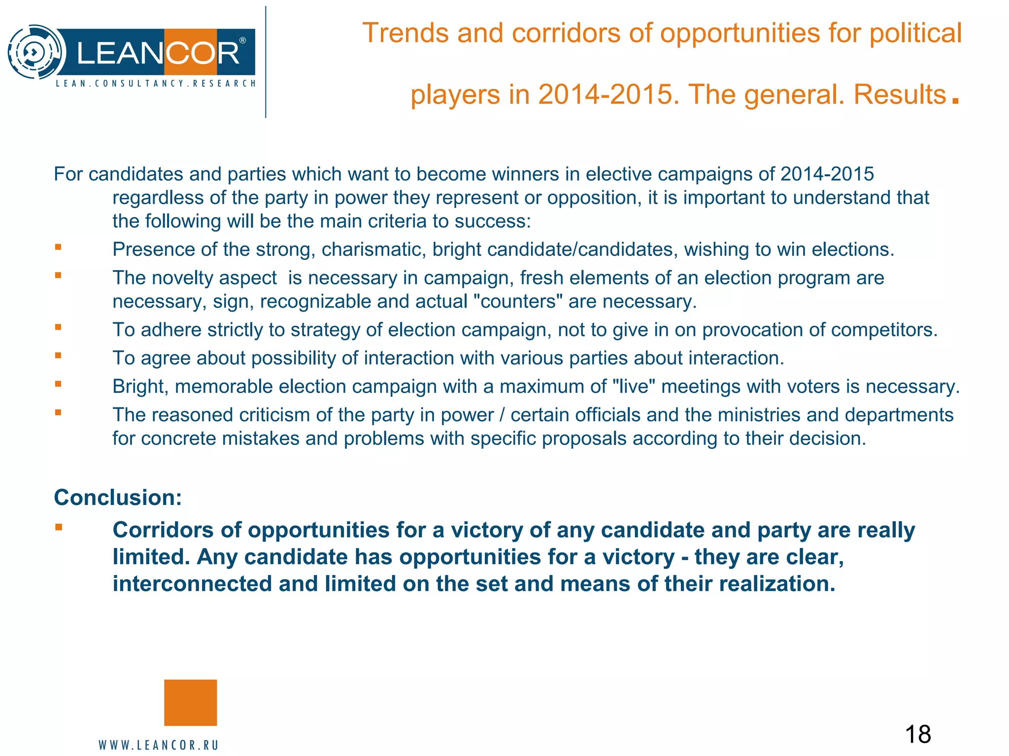 18
Trends and corridors of opportunities for political
players in 2014-2015. The general. Results.
For candidates and parties which want to become winners in elective campaigns of 2014-2015
regardless of the party in power they represent or opposition, it is important to understand that
the following will be the main criteria to success:
 Presence of the strong, charismatic, bright candidate/candidates, wishing to win elections.
 The novelty aspect is necessary in campaign, fresh elements of an election program are
necessary, sign, recognizable and actual "counters" are necessary.
 To adhere strictly to strategy of election campaign, not to give in on provocation of competitors.
 To agree about possibility of interaction with various parties about interaction.
 Bright, memorable election campaign with a maximum of "live" meetings with voters is necessary.
 The reasoned criticism of the party in power / certain officials and the ministries and departments
for concrete mistakes and problems with specific proposals according to their decision.
Conclusion:
 Corridors of opportunities for a victory of any candidate and party are really
limited. Any candidate has opportunities for a victory - they are clear,
interconnected and limited on the set and means of their realization.
 
