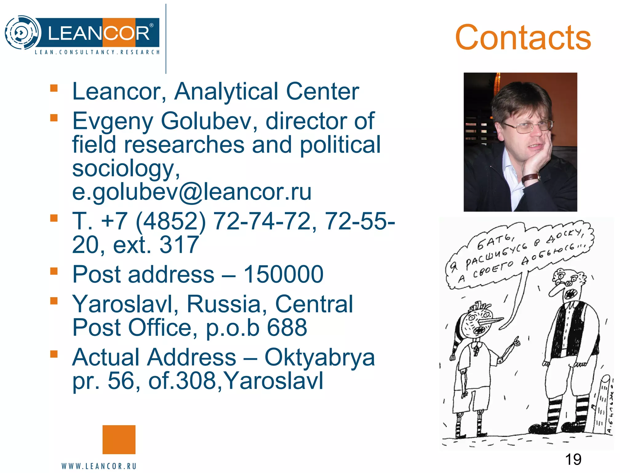 19
Contacts
 Leancor, Analytical Center
 Evgeny Golubev, director of
field researches and political
sociology,
e.golubev@leancor.ru
 Т. +7 (4852) 72-74-72, 72-55-
20, ext. 317
 Post address – 150000
 Yaroslavl, Russia, Central
Post Office, p.o.b 688
 Actual Address – Oktyabrya
pr. 56, of.308,Yaroslavl
 