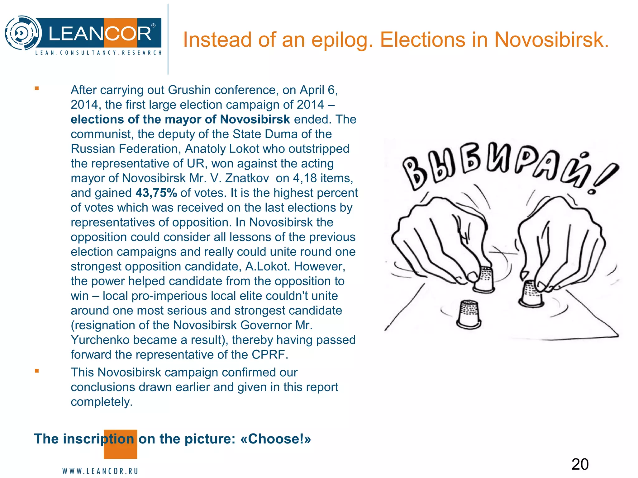 20
Instead of an epilog. Elections in Novosibirsk.
 After carrying out Grushin conference, on April 6,
2014, the first large election campaign of 2014 –
elections of the mayor of Novosibirsk ended. The
communist, the deputy of the State Duma of the
Russian Federation, Anatoly Lokot who outstripped
the representative of UR, won against the acting
mayor of Novosibirsk Mr. V. Znatkov on 4,18 items,
and gained 43,75% of votes. It is the highest percent
of votes which was received on the last elections by
representatives of opposition. In Novosibirsk the
opposition could consider all lessons of the previous
election campaigns and really could unite round one
strongest opposition candidate, A.Lokot. However,
the power helped candidate from the opposition to
win – local pro-imperious local elite couldn't unite
around one most serious and strongest candidate
(resignation of the Novosibirsk Governor Mr.
Yurchenko became a result), thereby having passed
forward the representative of the CPRF.
 This Novosibirsk campaign confirmed our
conclusions drawn earlier and given in this report
completely.
The inscription on the picture: «Choose!»
 