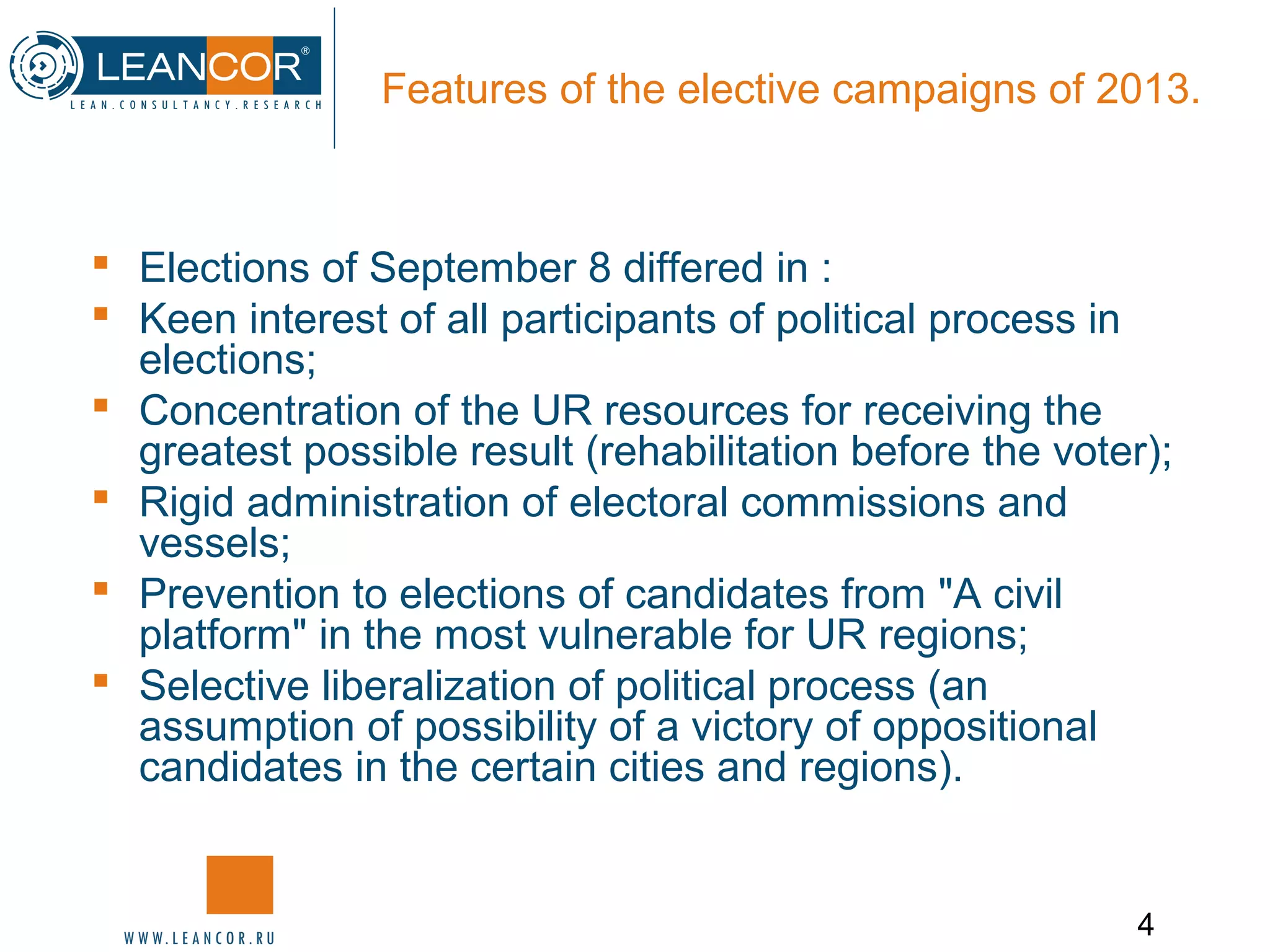 4
Features of the elective campaigns of 2013.
 Elections of September 8 differed in :
 Keen interest of all participants of political process in
elections;
 Concentration of the UR resources for receiving the
greatest possible result (rehabilitation before the voter);
 Rigid administration of electoral commissions and
vessels;
 Prevention to elections of candidates from "A civil
platform" in the most vulnerable for UR regions;
 Selective liberalization of political process (an
assumption of possibility of a victory of oppositional
candidates in the certain cities and regions).
 