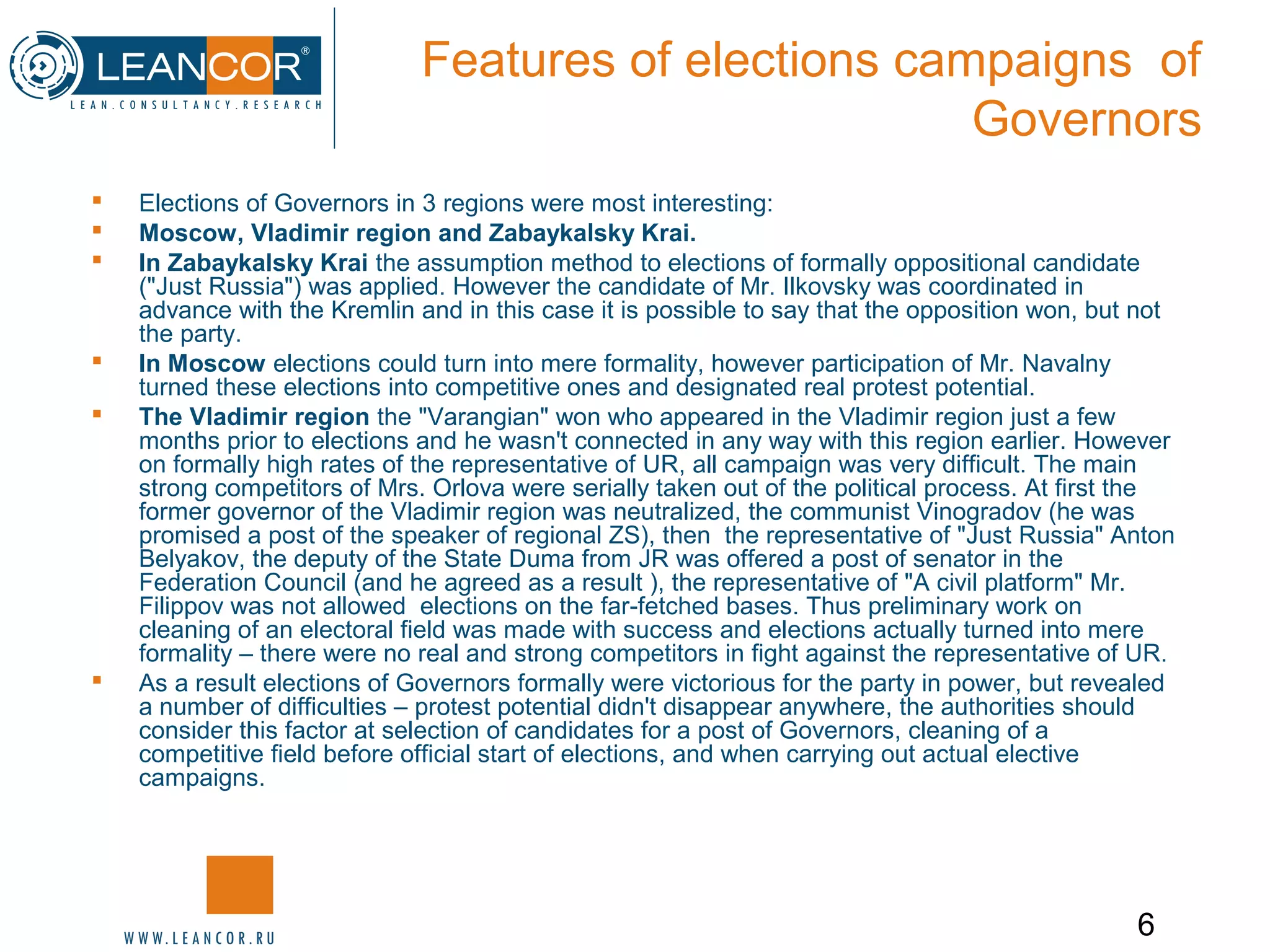 6
Features of elections campaigns of
Governors
 Elections of Governors in 3 regions were most interesting:
 Moscow, Vladimir region and Zabaykalsky Krai.
 In Zabaykalsky Krai the assumption method to elections of formally oppositional candidate
("Just Russia") was applied. However the candidate of Mr. Ilkovsky was coordinated in
advance with the Kremlin and in this case it is possible to say that the opposition won, but not
the party.
 In Moscow elections could turn into mere formality, however participation of Mr. Navalny
turned these elections into competitive ones and designated real protest potential.
 The Vladimir region the "Varangian" won who appeared in the Vladimir region just a few
months prior to elections and he wasn't connected in any way with this region earlier. However
on formally high rates of the representative of UR, all campaign was very difficult. The main
strong competitors of Mrs. Orlova were serially taken out of the political process. At first the
former governor of the Vladimir region was neutralized, the communist Vinogradov (he was
promised a post of the speaker of regional ZS), then the representative of "Just Russia" Anton
Belyakov, the deputy of the State Duma from JR was offered a post of senator in the
Federation Council (and he agreed as a result ), the representative of "A civil platform" Mr.
Filippov was not allowed elections on the far-fetched bases. Thus preliminary work on
cleaning of an electoral field was made with success and elections actually turned into mere
formality – there were no real and strong competitors in fight against the representative of UR.
 As a result elections of Governors formally were victorious for the party in power, but revealed
a number of difficulties – protest potential didn't disappear anywhere, the authorities should
consider this factor at selection of candidates for a post of Governors, cleaning of a
competitive field before official start of elections, and when carrying out actual elective
campaigns.
 