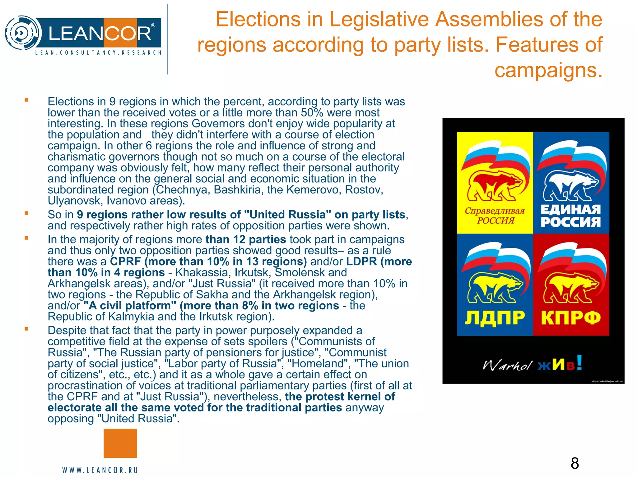 8
Elections in Legislative Assemblies of the
regions according to party lists. Features of
campaigns.
 Elections in 9 regions in which the percent, according to party lists was
lower than the received votes or a little more than 50% were most
interesting. In these regions Governors don't enjoy wide popularity at
the population and they didn't interfere with a course of election
campaign. In other 6 regions the role and influence of strong and
charismatic governors though not so much on a course of the electoral
company was obviously felt, how many reflect their personal authority
and influence on the general social and economic situation in the
subordinated region (Chechnya, Bashkiria, the Kemerovo, Rostov,
Ulyanovsk, Ivanovo areas).
 So in 9 regions rather low results of "United Russia" on party lists,
and respectively rather high rates of opposition parties were shown.
 In the majority of regions more than 12 parties took part in campaigns
and thus only two opposition parties showed good results– as a rule
there was a CPRF (more than 10% in 13 regions) and/or LDPR (more
than 10% in 4 regions - Khakassia, Irkutsk, Smolensk and
Arkhangelsk areas), and/or "Just Russia" (it received more than 10% in
two regions - the Republic of Sakha and the Arkhangelsk region),
and/or "A civil platform" (more than 8% in two regions - the
Republic of Kalmykia and the Irkutsk region).
 Despite that fact that the party in power purposely expanded a
competitive field at the expense of sets spoilers ("Communists of
Russia", "The Russian party of pensioners for justice", "Communist
party of social justice", "Labor party of Russia", "Homeland", "The union
of citizens", etc., etc.) and it as a whole gave a certain effect on
procrastination of voices at traditional parliamentary parties (first of all at
the CPRF and at "Just Russia"), nevertheless, the protest kernel of
electorate all the same voted for the traditional parties anyway
opposing "United Russia".
 