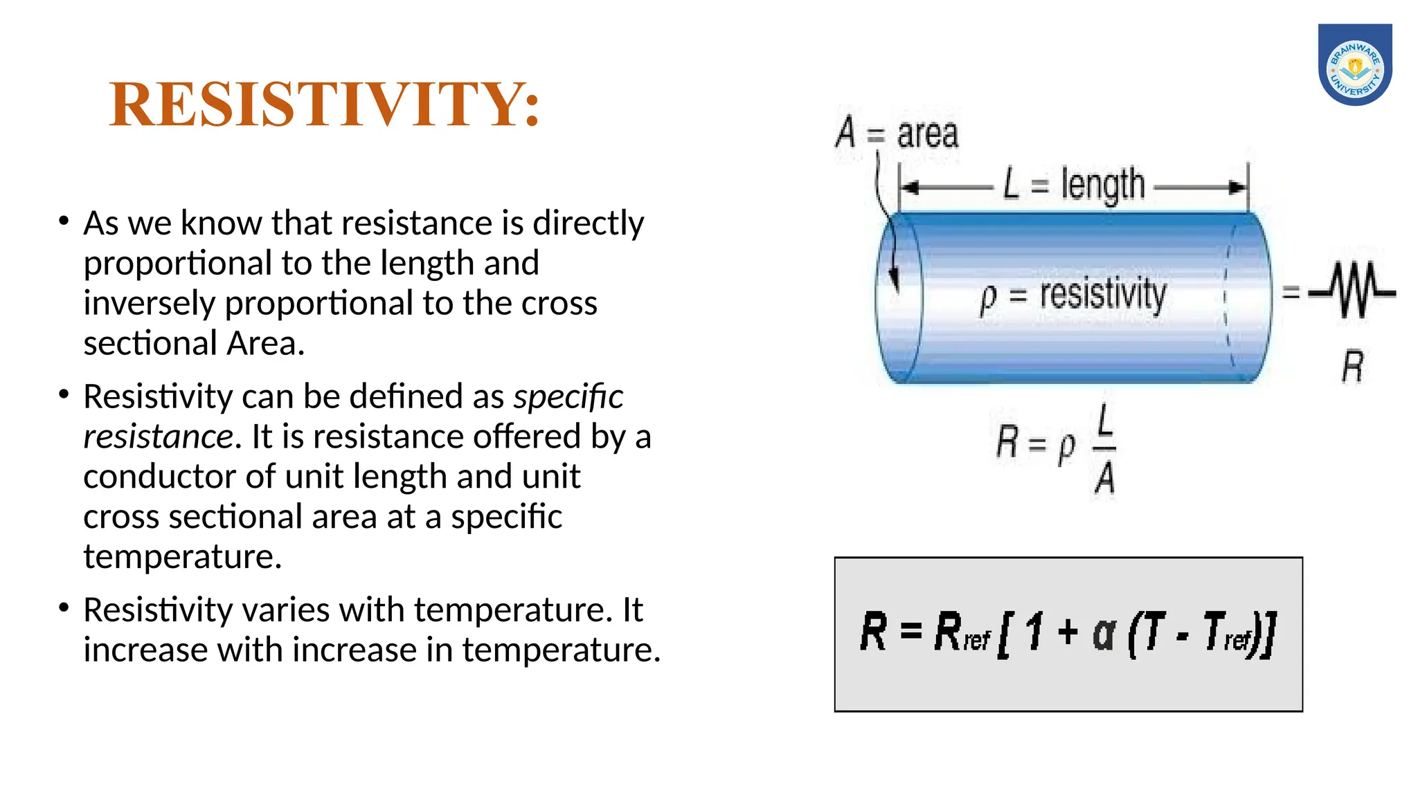 RESISTIVITY:
• As we know that resistance is directly
proportional to the length and
inversely proportional to the cross
sectional Area.
• Resistivity can be defined as specific
resistance. It is resistance offered by a
conductor of unit length and unit
cross sectional area at a specific
temperature.
• Resistivity varies with temperature. It
increase with increase in temperature.
 